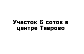 Участок 6 соток в центре Таврово 